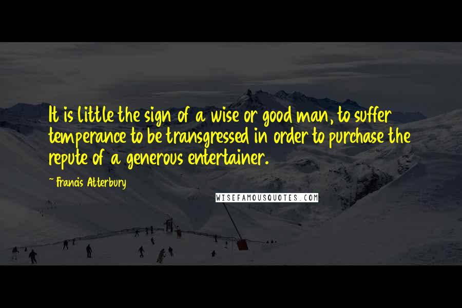 Francis Atterbury Quotes: It is little the sign of a wise or good man, to suffer temperance to be transgressed in order to purchase the repute of a generous entertainer.
