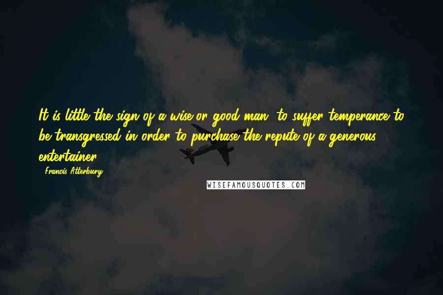 Francis Atterbury Quotes: It is little the sign of a wise or good man, to suffer temperance to be transgressed in order to purchase the repute of a generous entertainer.
