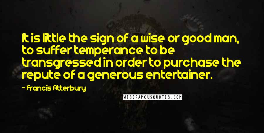Francis Atterbury Quotes: It is little the sign of a wise or good man, to suffer temperance to be transgressed in order to purchase the repute of a generous entertainer.