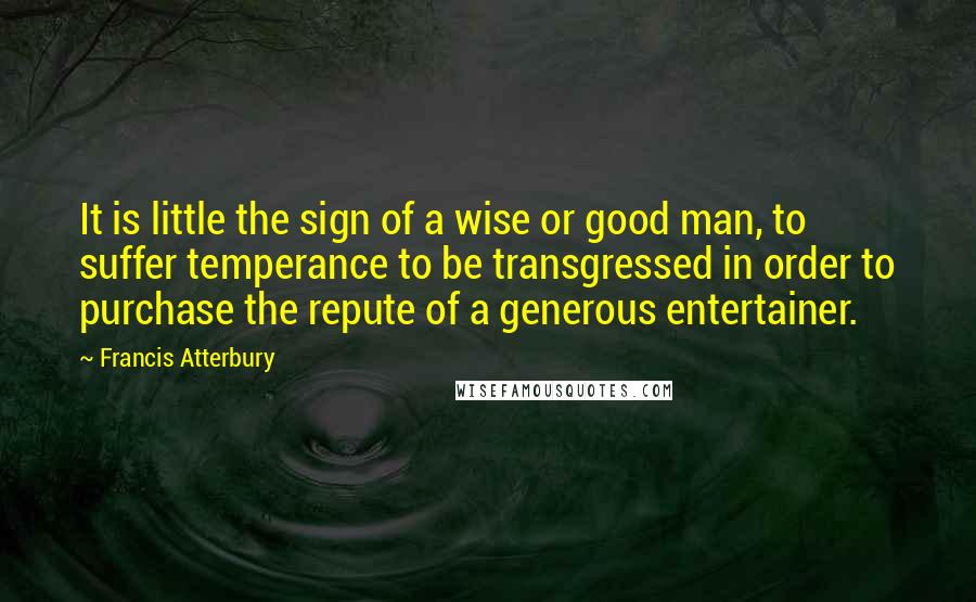 Francis Atterbury Quotes: It is little the sign of a wise or good man, to suffer temperance to be transgressed in order to purchase the repute of a generous entertainer.