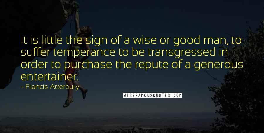 Francis Atterbury Quotes: It is little the sign of a wise or good man, to suffer temperance to be transgressed in order to purchase the repute of a generous entertainer.