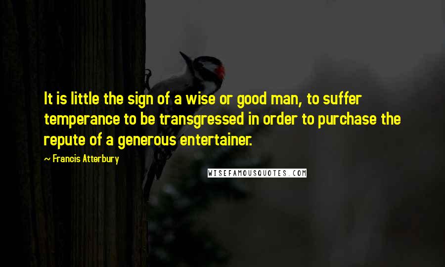 Francis Atterbury Quotes: It is little the sign of a wise or good man, to suffer temperance to be transgressed in order to purchase the repute of a generous entertainer.
