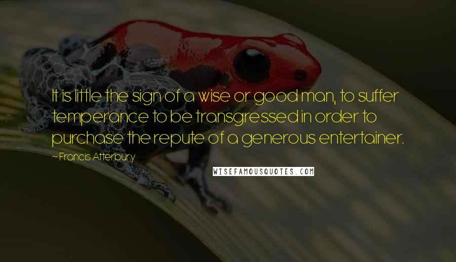 Francis Atterbury Quotes: It is little the sign of a wise or good man, to suffer temperance to be transgressed in order to purchase the repute of a generous entertainer.