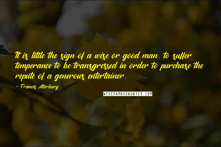 Francis Atterbury Quotes: It is little the sign of a wise or good man, to suffer temperance to be transgressed in order to purchase the repute of a generous entertainer.
