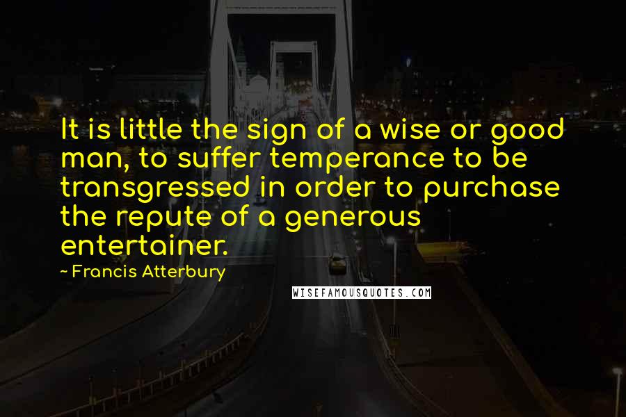 Francis Atterbury Quotes: It is little the sign of a wise or good man, to suffer temperance to be transgressed in order to purchase the repute of a generous entertainer.