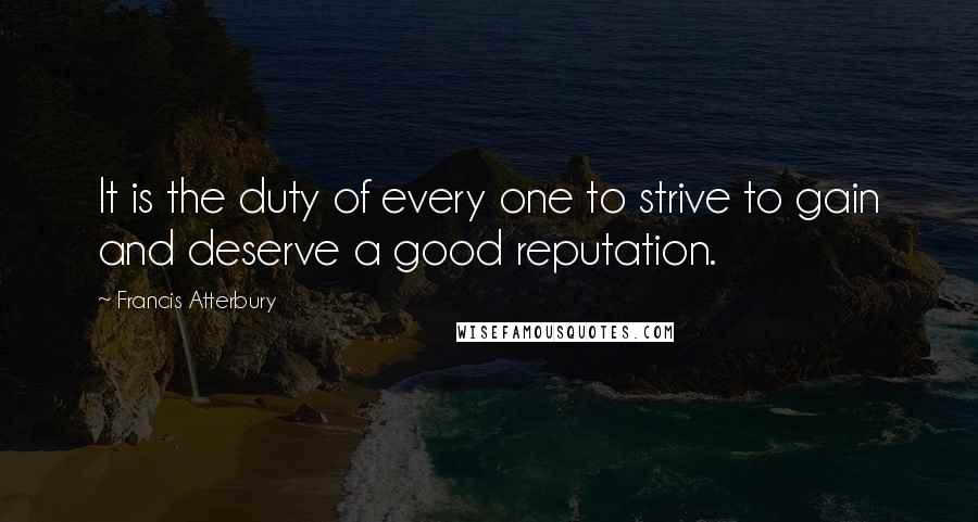 Francis Atterbury Quotes: It is the duty of every one to strive to gain and deserve a good reputation.