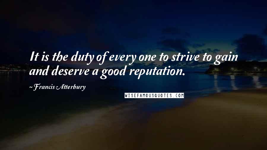 Francis Atterbury Quotes: It is the duty of every one to strive to gain and deserve a good reputation.