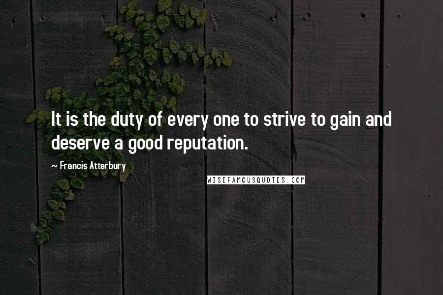 Francis Atterbury Quotes: It is the duty of every one to strive to gain and deserve a good reputation.