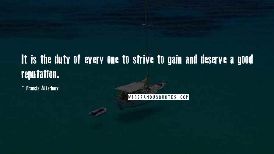 Francis Atterbury Quotes: It is the duty of every one to strive to gain and deserve a good reputation.