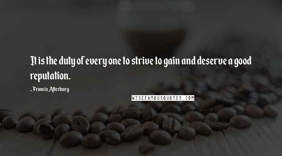 Francis Atterbury Quotes: It is the duty of every one to strive to gain and deserve a good reputation.