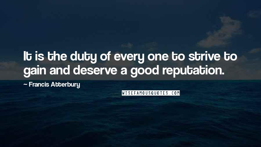 Francis Atterbury Quotes: It is the duty of every one to strive to gain and deserve a good reputation.