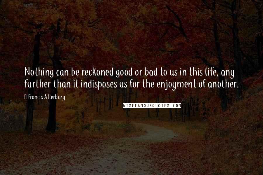 Francis Atterbury Quotes: Nothing can be reckoned good or bad to us in this life, any further than it indisposes us for the enjoyment of another.
