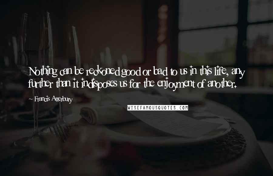 Francis Atterbury Quotes: Nothing can be reckoned good or bad to us in this life, any further than it indisposes us for the enjoyment of another.