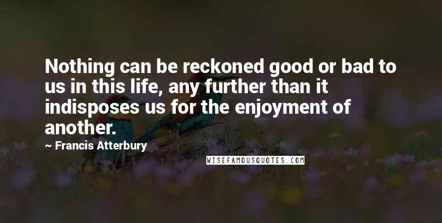 Francis Atterbury Quotes: Nothing can be reckoned good or bad to us in this life, any further than it indisposes us for the enjoyment of another.