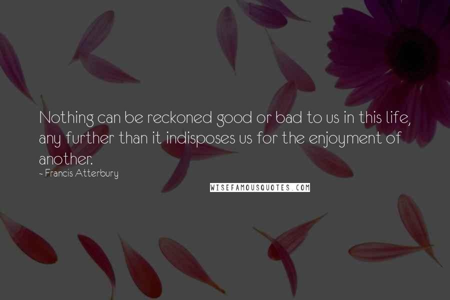 Francis Atterbury Quotes: Nothing can be reckoned good or bad to us in this life, any further than it indisposes us for the enjoyment of another.