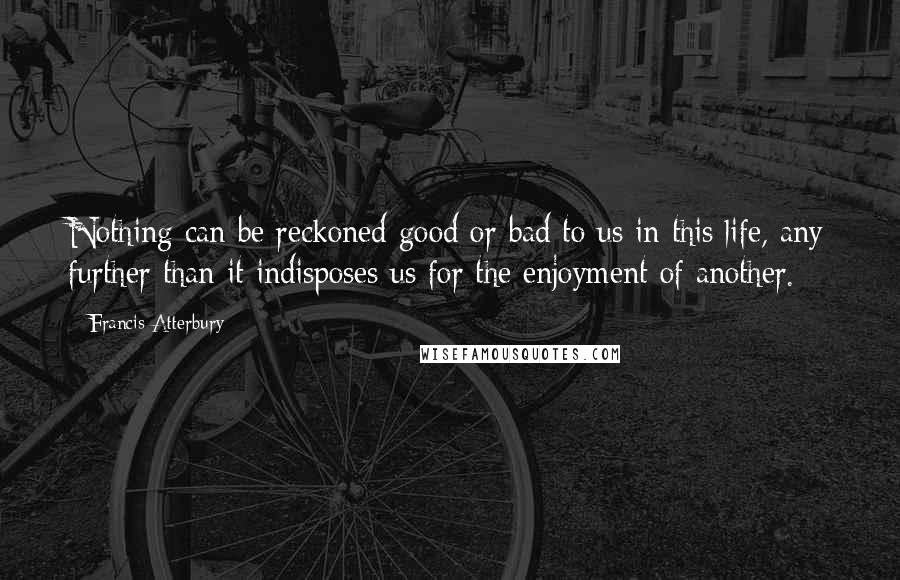 Francis Atterbury Quotes: Nothing can be reckoned good or bad to us in this life, any further than it indisposes us for the enjoyment of another.