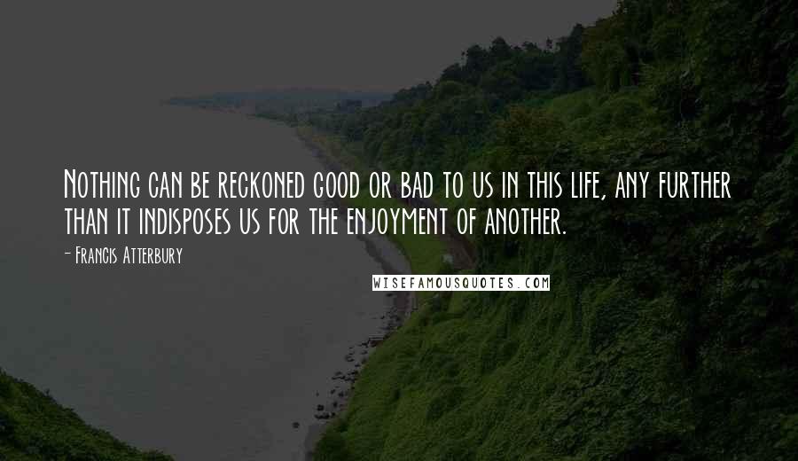 Francis Atterbury Quotes: Nothing can be reckoned good or bad to us in this life, any further than it indisposes us for the enjoyment of another.