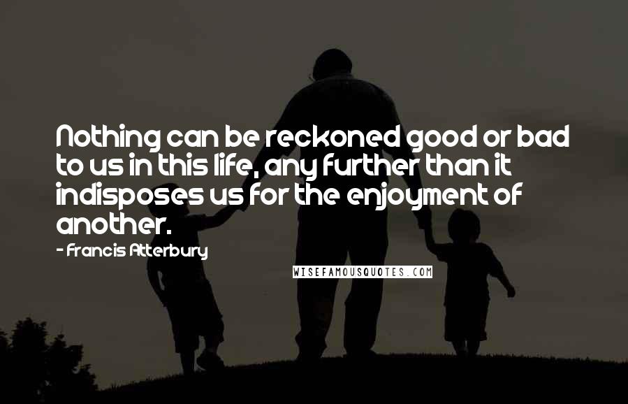 Francis Atterbury Quotes: Nothing can be reckoned good or bad to us in this life, any further than it indisposes us for the enjoyment of another.