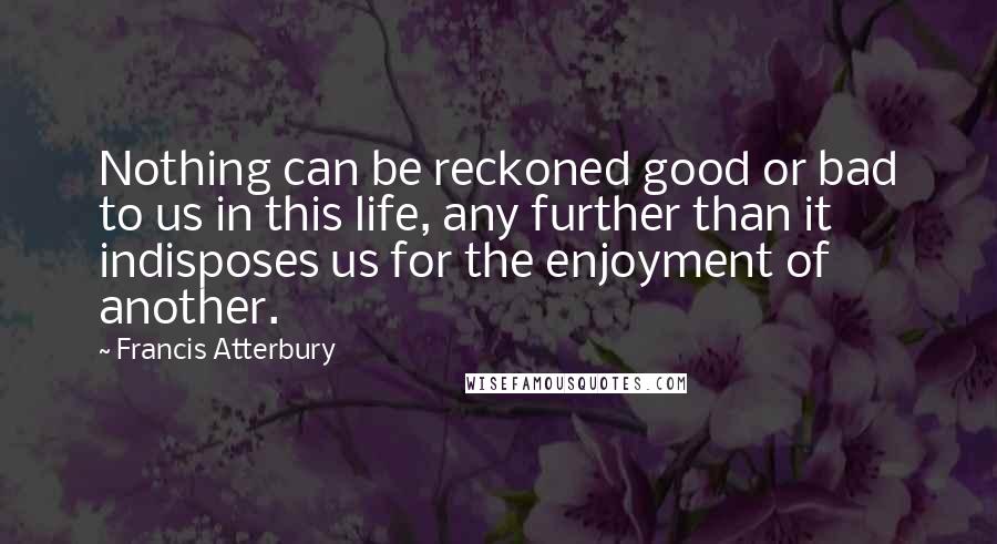 Francis Atterbury Quotes: Nothing can be reckoned good or bad to us in this life, any further than it indisposes us for the enjoyment of another.