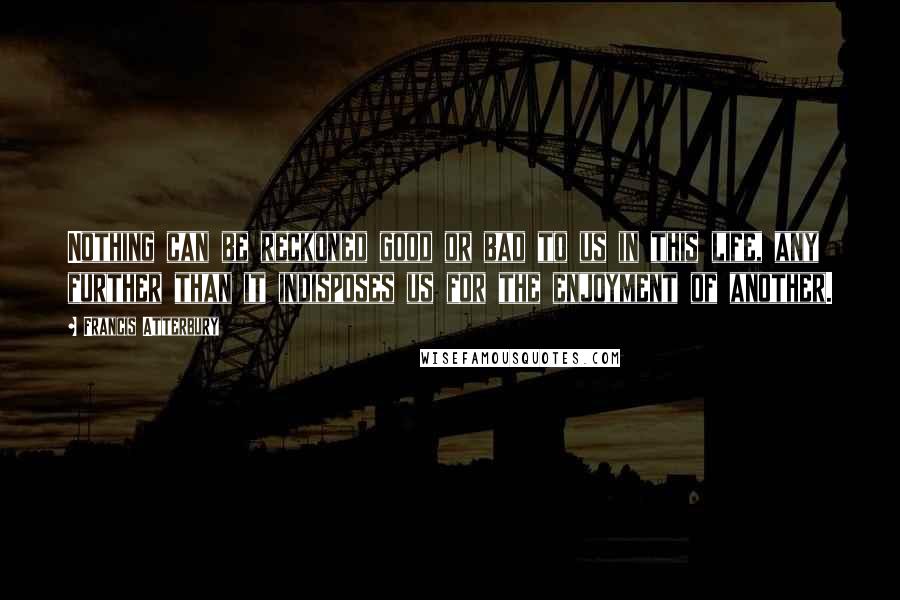 Francis Atterbury Quotes: Nothing can be reckoned good or bad to us in this life, any further than it indisposes us for the enjoyment of another.
