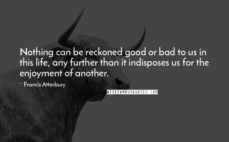 Francis Atterbury Quotes: Nothing can be reckoned good or bad to us in this life, any further than it indisposes us for the enjoyment of another.