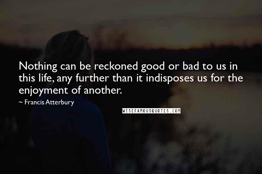 Francis Atterbury Quotes: Nothing can be reckoned good or bad to us in this life, any further than it indisposes us for the enjoyment of another.