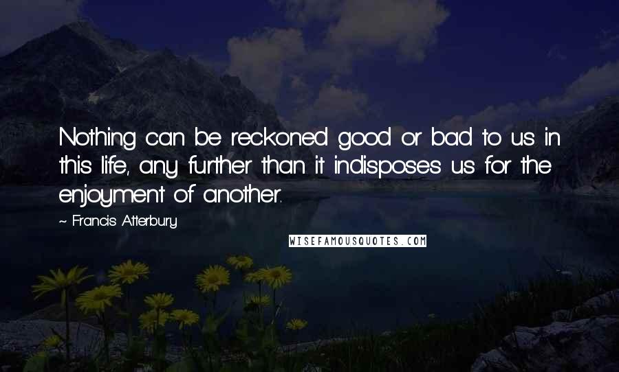 Francis Atterbury Quotes: Nothing can be reckoned good or bad to us in this life, any further than it indisposes us for the enjoyment of another.