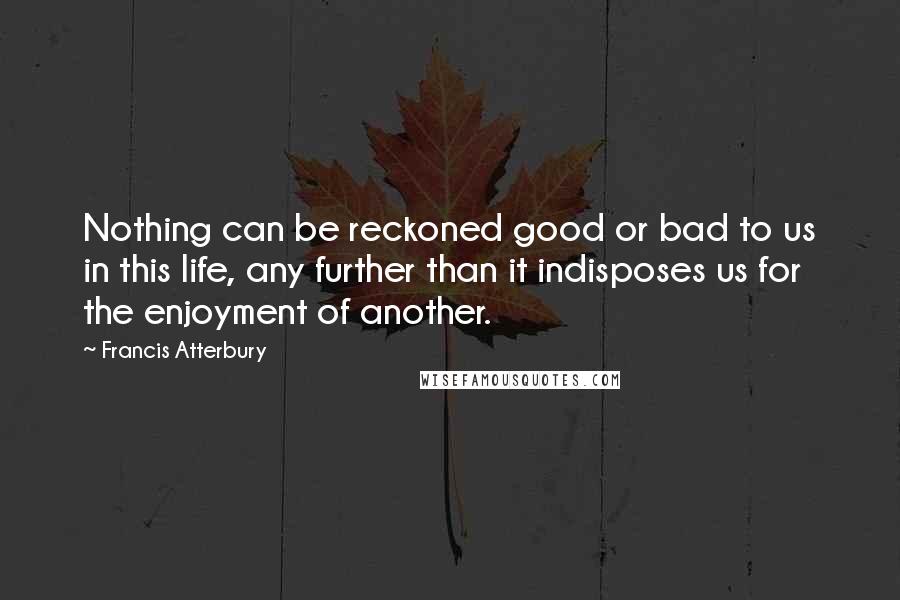 Francis Atterbury Quotes: Nothing can be reckoned good or bad to us in this life, any further than it indisposes us for the enjoyment of another.