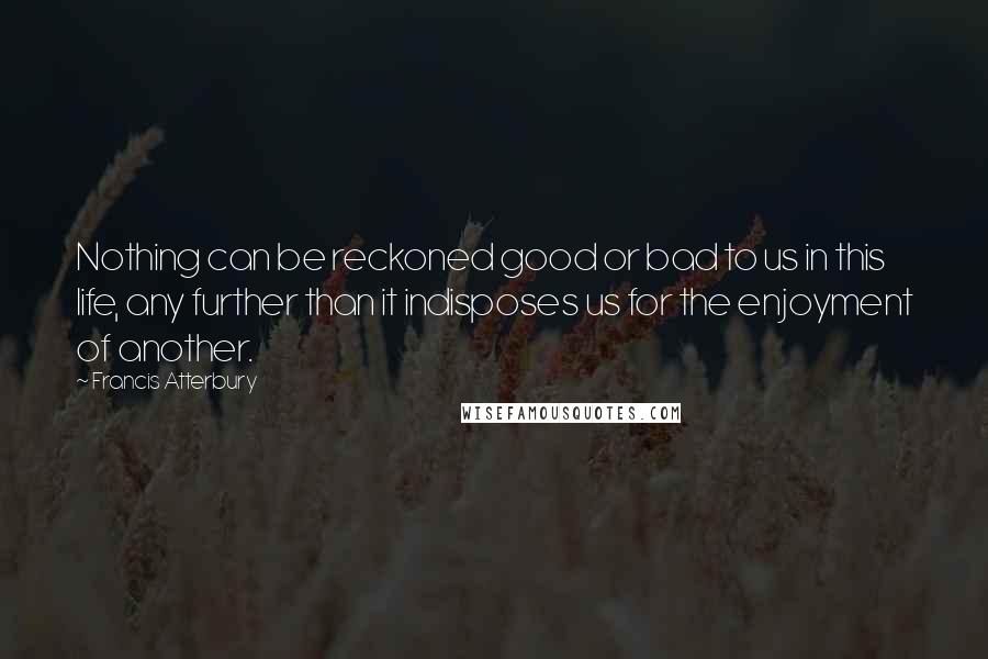 Francis Atterbury Quotes: Nothing can be reckoned good or bad to us in this life, any further than it indisposes us for the enjoyment of another.