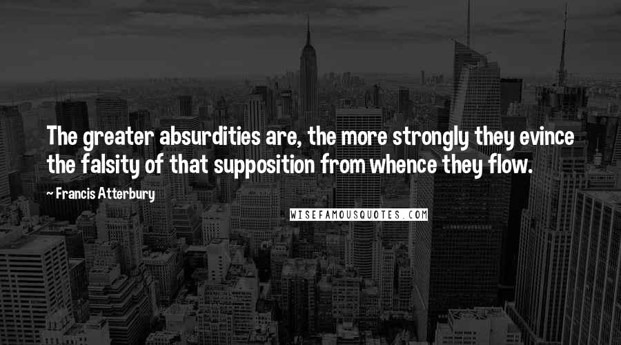 Francis Atterbury Quotes: The greater absurdities are, the more strongly they evince the falsity of that supposition from whence they flow.