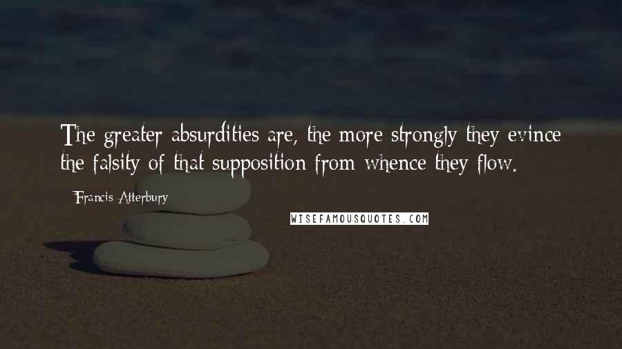 Francis Atterbury Quotes: The greater absurdities are, the more strongly they evince the falsity of that supposition from whence they flow.