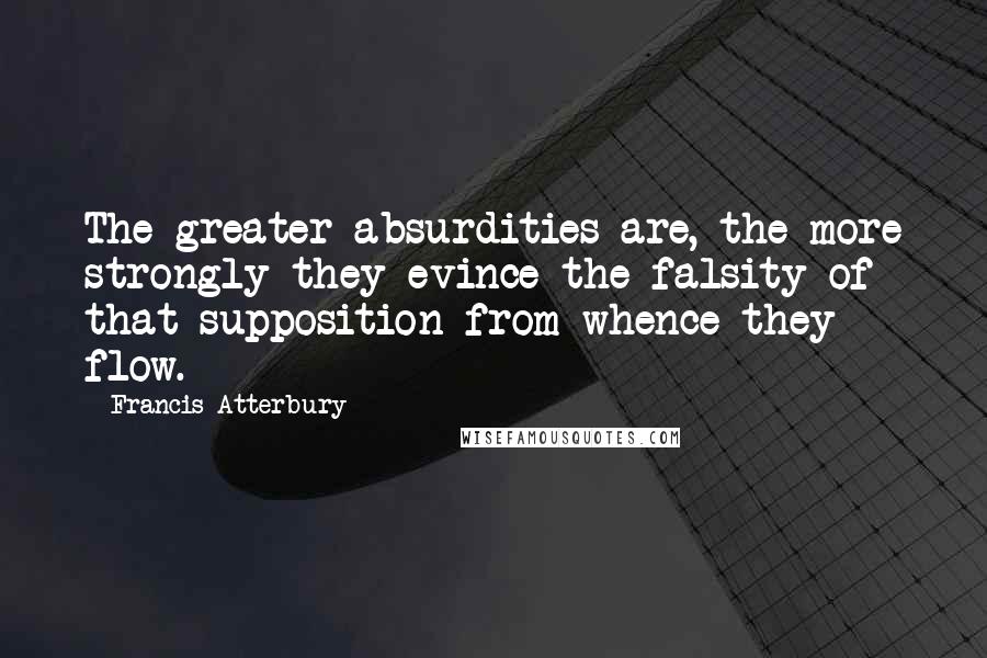 Francis Atterbury Quotes: The greater absurdities are, the more strongly they evince the falsity of that supposition from whence they flow.