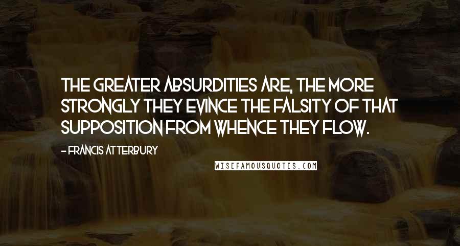 Francis Atterbury Quotes: The greater absurdities are, the more strongly they evince the falsity of that supposition from whence they flow.