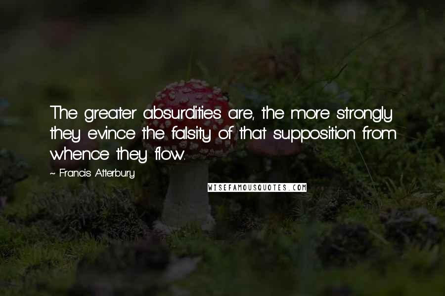 Francis Atterbury Quotes: The greater absurdities are, the more strongly they evince the falsity of that supposition from whence they flow.