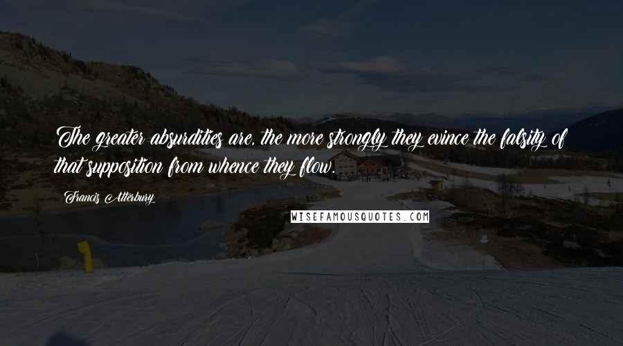 Francis Atterbury Quotes: The greater absurdities are, the more strongly they evince the falsity of that supposition from whence they flow.