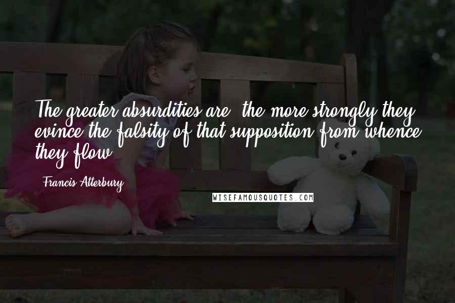 Francis Atterbury Quotes: The greater absurdities are, the more strongly they evince the falsity of that supposition from whence they flow.