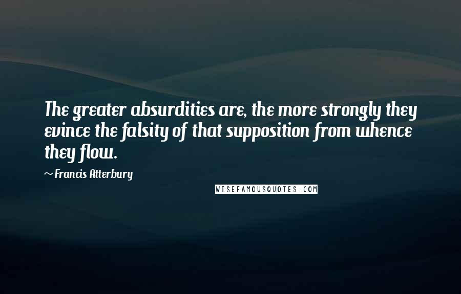 Francis Atterbury Quotes: The greater absurdities are, the more strongly they evince the falsity of that supposition from whence they flow.