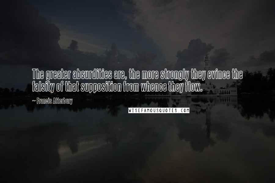 Francis Atterbury Quotes: The greater absurdities are, the more strongly they evince the falsity of that supposition from whence they flow.
