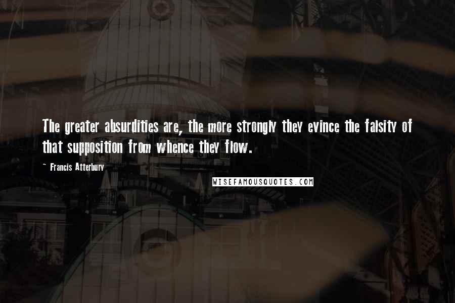 Francis Atterbury Quotes: The greater absurdities are, the more strongly they evince the falsity of that supposition from whence they flow.