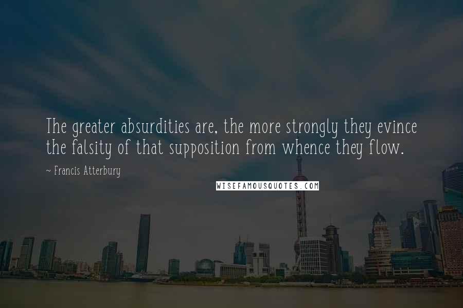 Francis Atterbury Quotes: The greater absurdities are, the more strongly they evince the falsity of that supposition from whence they flow.