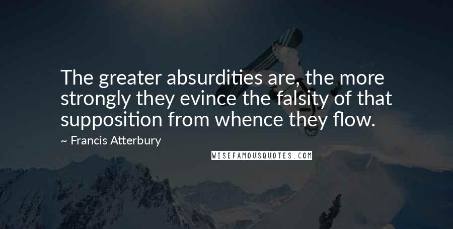 Francis Atterbury Quotes: The greater absurdities are, the more strongly they evince the falsity of that supposition from whence they flow.