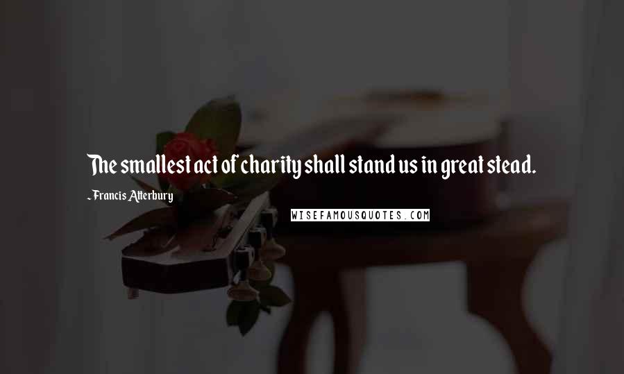 Francis Atterbury Quotes: The smallest act of charity shall stand us in great stead.