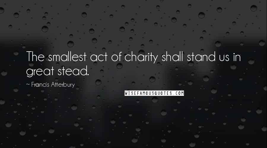 Francis Atterbury Quotes: The smallest act of charity shall stand us in great stead.