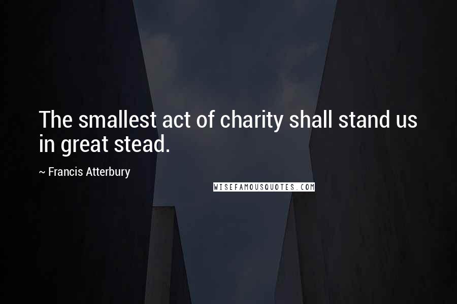 Francis Atterbury Quotes: The smallest act of charity shall stand us in great stead.