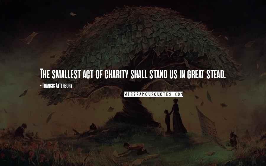 Francis Atterbury Quotes: The smallest act of charity shall stand us in great stead.