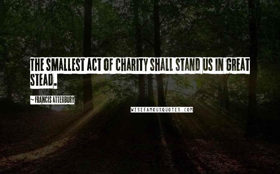 Francis Atterbury Quotes: The smallest act of charity shall stand us in great stead.