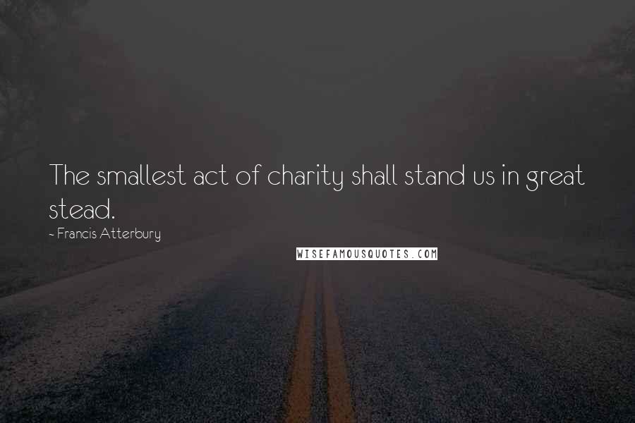 Francis Atterbury Quotes: The smallest act of charity shall stand us in great stead.