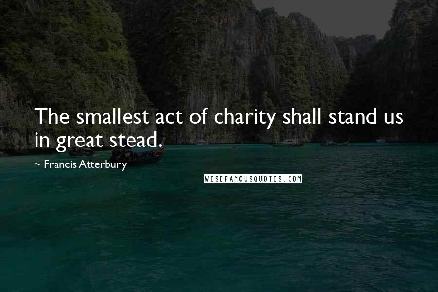 Francis Atterbury Quotes: The smallest act of charity shall stand us in great stead.