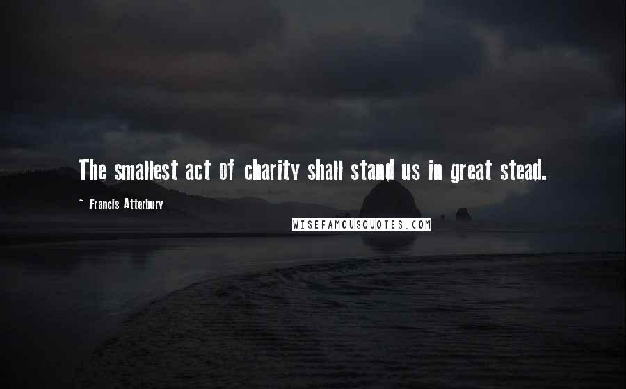 Francis Atterbury Quotes: The smallest act of charity shall stand us in great stead.