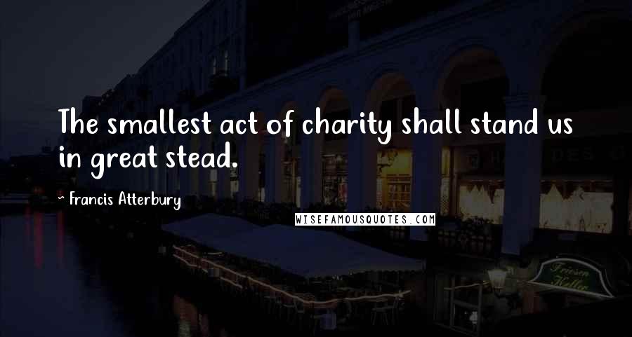 Francis Atterbury Quotes: The smallest act of charity shall stand us in great stead.